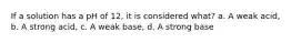 If a solution has a pH of 12, it is considered what? a. A weak acid, b. A strong acid, c. A weak base, d. A strong base