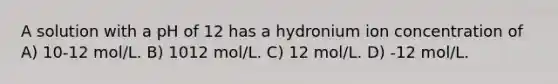 A solution with a pH of 12 has a hydronium ion concentration of A) 10-12 mol/L. B) 1012 mol/L. C) 12 mol/L. D) -12 mol/L.