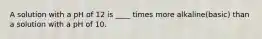 A solution with a pH of 12 is ____ times more alkaline(basic) than a solution with a pH of 10.