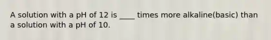 A solution with a pH of 12 is ____ times more alkaline(basic) than a solution with a pH of 10.
