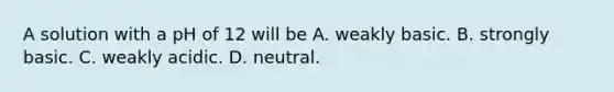 A solution with a pH of 12 will be A. weakly basic. B. strongly basic. C. weakly acidic. D. neutral.