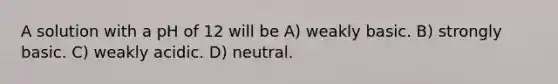 A solution with a pH of 12 will be A) weakly basic. B) strongly basic. C) weakly acidic. D) neutral.