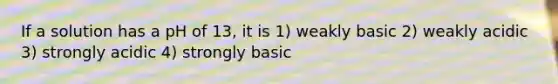 If a solution has a pH of 13, it is 1) weakly basic 2) weakly acidic 3) strongly acidic 4) strongly basic