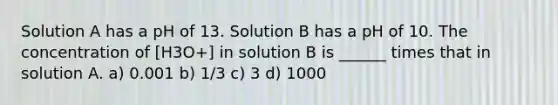 Solution A has a pH of 13. Solution B has a pH of 10. The concentration of [H3O+] in solution B is ______ times that in solution A. a) 0.001 b) 1/3 c) 3 d) 1000