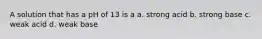 A solution that has a pH of 13 is a a. strong acid b. strong base c. weak acid d. weak base