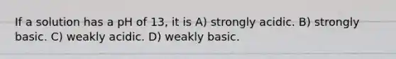 If a solution has a pH of 13, it is A) strongly acidic. B) strongly basic. C) weakly acidic. D) weakly basic.