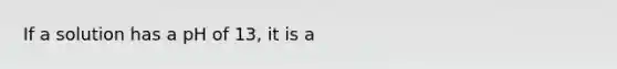 If a solution has a pH of 13, it is a