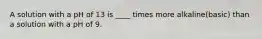 A solution with a pH of 13 is ____ times more alkaline(basic) than a solution with a pH of 9.