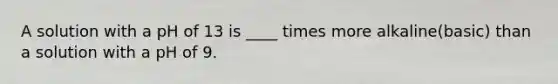 A solution with a pH of 13 is ____ times more alkaline(basic) than a solution with a pH of 9.