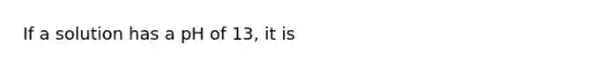 If a solution has a pH of 13, it is