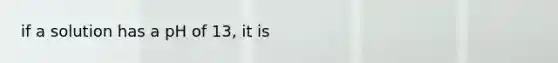 if a solution has a pH of 13, it is