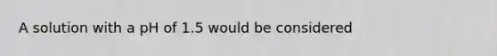 A solution with a pH of 1.5 would be considered