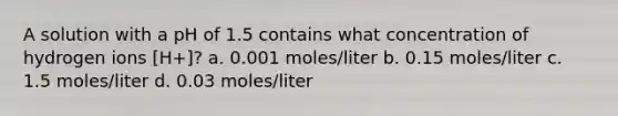 A solution with a pH of 1.5 contains what concentration of hydrogen ions [H+]? a. 0.001 moles/liter b. 0.15 moles/liter c. 1.5 moles/liter d. 0.03 moles/liter