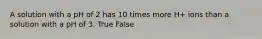 A solution with a pH of 2 has 10 times more H+ ions than a solution with a pH of 3. True False