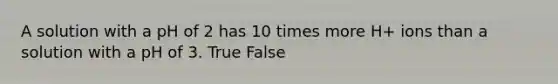 A solution with a pH of 2 has 10 times more H+ ions than a solution with a pH of 3. True False