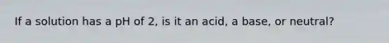 If a solution has a pH of 2, is it an acid, a base, or neutral?