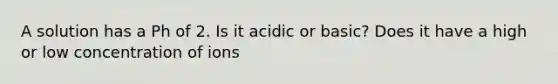 A solution has a Ph of 2. Is it acidic or basic? Does it have a high or low concentration of ions