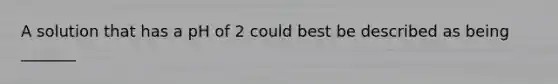 A solution that has a pH of 2 could best be described as being _______