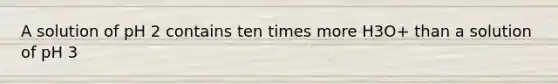 A solution of pH 2 contains ten times more H3O+ than a solution of pH 3