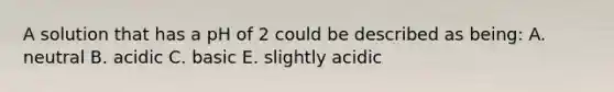 A solution that has a pH of 2 could be described as being: A. neutral B. acidic C. basic E. slightly acidic