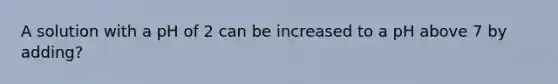 A solution with a pH of 2 can be increased to a pH above 7 by adding?