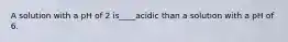 A solution with a pH of 2 is____acidic than a solution with a pH of 6.