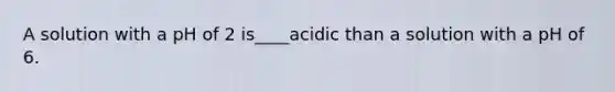 A solution with a pH of 2 is____acidic than a solution with a pH of 6.