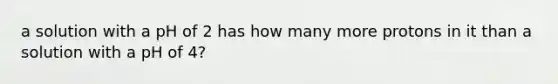 a solution with a pH of 2 has how many more protons in it than a solution with a pH of 4?