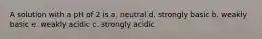 A solution with a pH of 2 is a. neutral d. strongly basic b. weakly basic e. weakly acidic c. strongly acidic