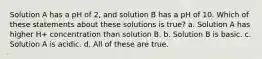 Solution A has a pH of 2, and solution B has a pH of 10. Which of these statements about these solutions is true? a. Solution A has higher H+ concentration than solution B. b. Solution B is basic. c. Solution A is acidic. d. All of these are true.