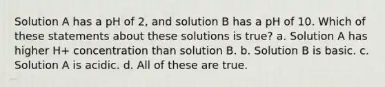 Solution A has a pH of 2, and solution B has a pH of 10. Which of these statements about these solutions is true? a. Solution A has higher H+ concentration than solution B. b. Solution B is basic. c. Solution A is acidic. d. All of these are true.