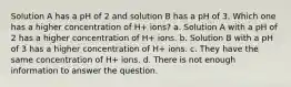 Solution A has a pH of 2 and solution B has a pH of 3. Which one has a higher concentration of H+ ions? a. Solution A with a pH of 2 has a higher concentration of H+ ions. b. Solution B with a pH of 3 has a higher concentration of H+ ions. c. They have the same concentration of H+ ions. d. There is not enough information to answer the question.