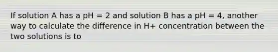 If solution A has a pH = 2 and solution B has a pH = 4, another way to calculate the difference in H+ concentration between the two solutions is to