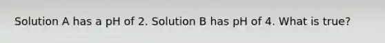 Solution A has a pH of 2. Solution B has pH of 4. What is true?