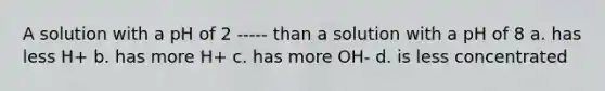 A solution with a pH of 2 ----- than a solution with a pH of 8 a. has less H+ b. has more H+ c. has more OH- d. is less concentrated