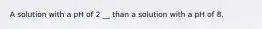 A solution with a pH of 2 __ than a solution with a pH of 8.
