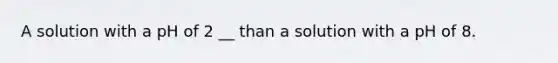 A solution with a pH of 2 __ than a solution with a pH of 8.