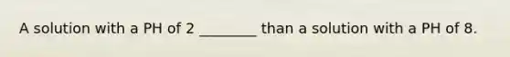 A solution with a PH of 2 ________ than a solution with a PH of 8.