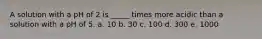 A solution with a pH of 2 is _____ times more acidic than a solution with a pH of 5. a. 10 b. 30 c. 100 d. 300 e. 1000