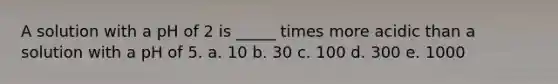 A solution with a pH of 2 is _____ times more acidic than a solution with a pH of 5. a. 10 b. 30 c. 100 d. 300 e. 1000