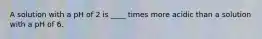 A solution with a pH of 2 is ____ times more acidic than a solution with a pH of 6.