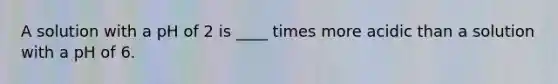 A solution with a pH of 2 is ____ times more acidic than a solution with a pH of 6.