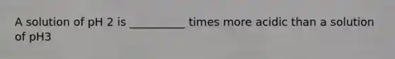 A solution of pH 2 is __________ times more acidic than a solution of pH3