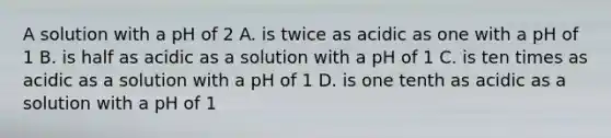 A solution with a pH of 2 A. is twice as acidic as one with a pH of 1 B. is half as acidic as a solution with a pH of 1 C. is ten times as acidic as a solution with a pH of 1 D. is one tenth as acidic as a solution with a pH of 1