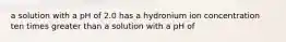 a solution with a pH of 2.0 has a hydronium ion concentration ten times greater than a solution with a pH of