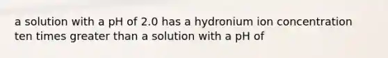 a solution with a pH of 2.0 has a hydronium ion concentration ten times greater than a solution with a pH of