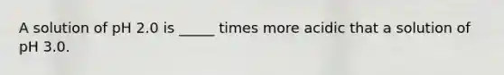 A solution of pH 2.0 is _____ times more acidic that a solution of pH 3.0.