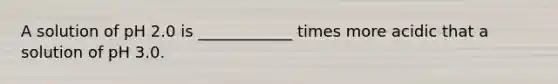 A solution of pH 2.0 is ____________ times more acidic that a solution of pH 3.0.