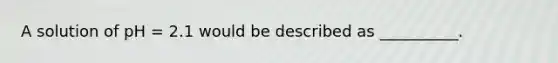 A solution of pH = 2.1 would be described as __________.