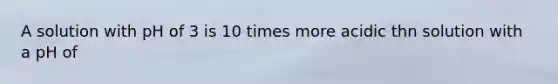 A solution with pH of 3 is 10 times more acidic thn solution with a pH of